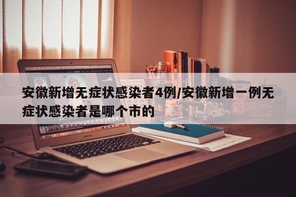 安徽新增无症状感染者4例/安徽新增一例无症状感染者是哪个市的
