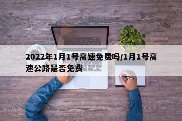 2022年1月1号高速免费吗/1月1号高速公路是否免费