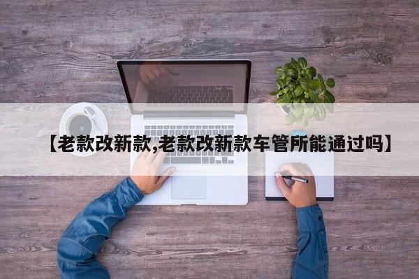 【老款改新款,老款改新款车管所能通过吗】