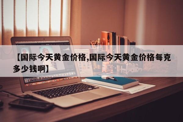 【国际今天黄金价格,国际今天黄金价格每克多少钱啊】