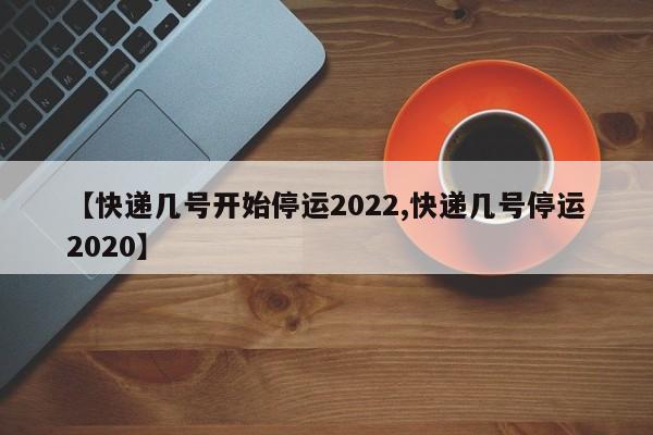 【快递几号开始停运2022,快递几号停运2020】
