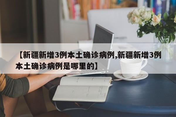 【新疆新增3例本土确诊病例,新疆新增3例本土确诊病例是哪里的】