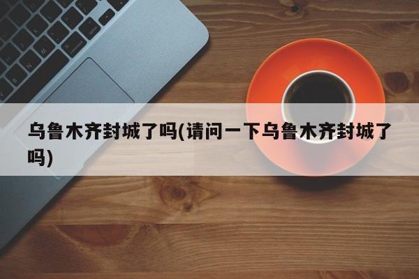 乌鲁木齐封城了吗(请问一下乌鲁木齐封城了吗)