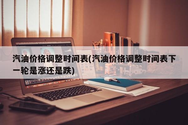 汽油价格调整时间表(汽油价格调整时间表下一轮是涨还是跌)