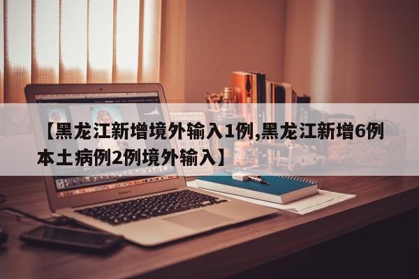 【黑龙江新增境外输入1例,黑龙江新增6例本土病例2例境外输入】