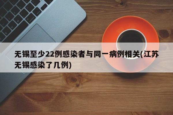 无锡至少22例感染者与同一病例相关(江苏无锡感染了几例)