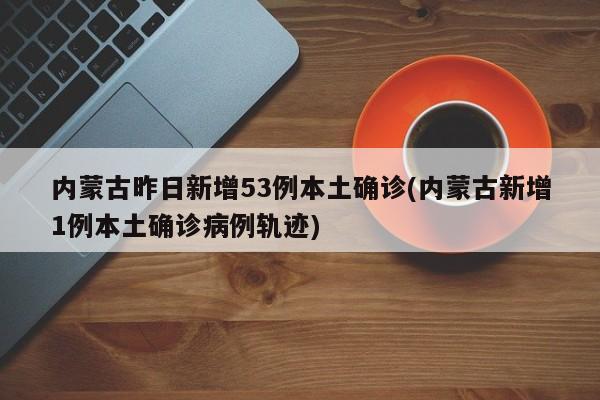 内蒙古昨日新增53例本土确诊(内蒙古新增1例本土确诊病例轨迹)