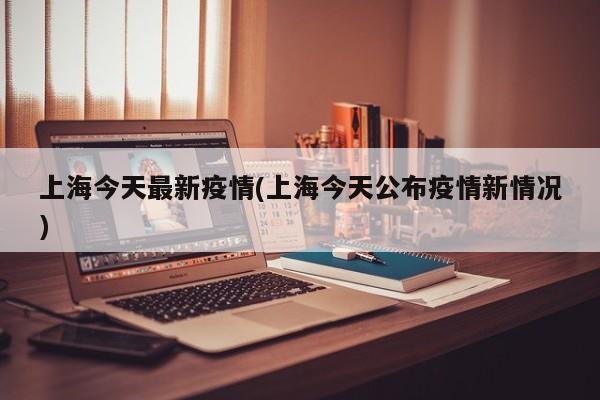 上海今天最新疫情(上海今天公布疫情新情况)