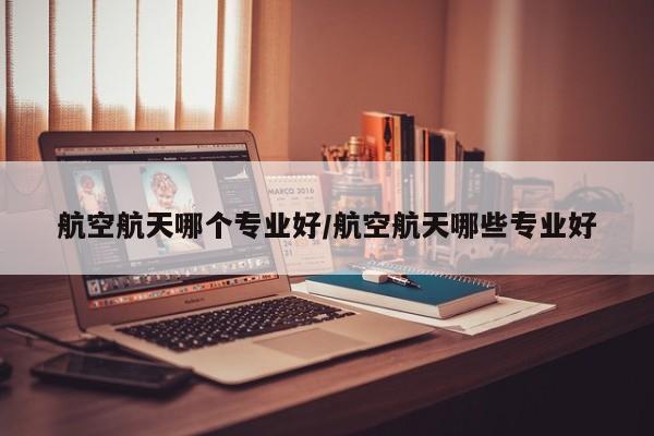 航空航天哪个专业好/航空航天哪些专业好