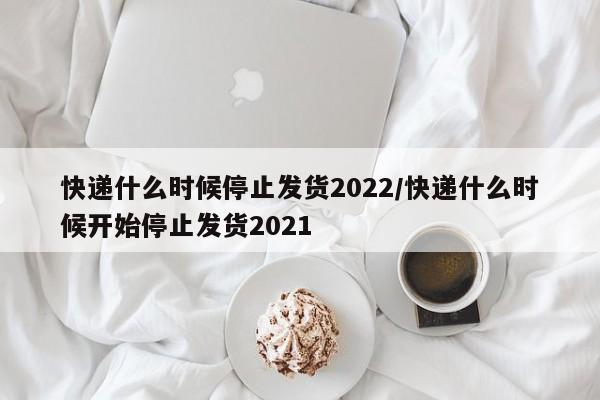 快递什么时候停止发货2022/快递什么时候开始停止发货2021