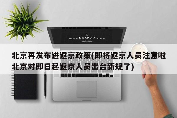 北京再发布进返京政策(即将返京人员注意啦北京对即日起返京人员出台新规了)