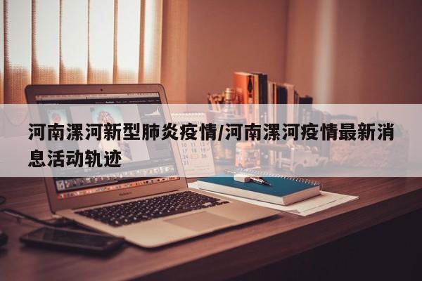 河南漯河新型肺炎疫情/河南漯河疫情最新消息活动轨迹