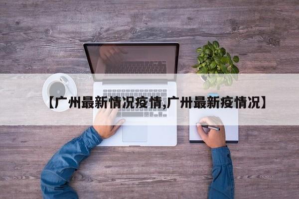 【广州最新情况疫情,广卅最新疫情况】