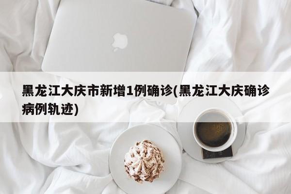 黑龙江大庆市新增1例确诊(黑龙江大庆确诊病例轨迹)