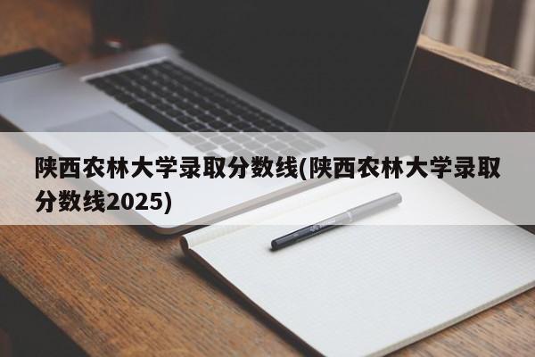 陕西农林大学录取分数线(陕西农林大学录取分数线2025)