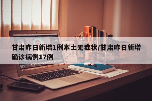 甘肃昨日新增1例本土无症状/甘肃昨日新增确诊病例17例