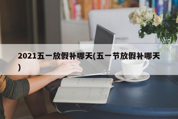 2021五一放假补哪天(五一节放假补哪天)