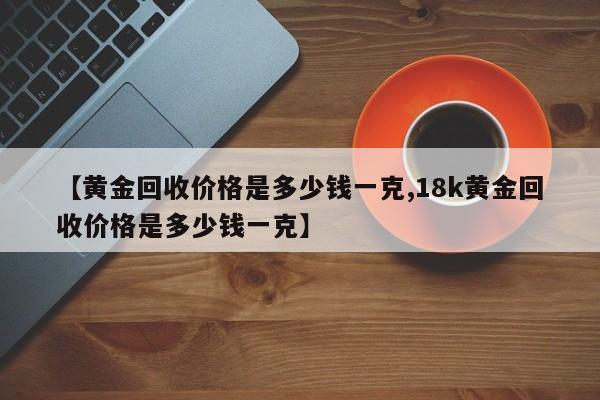 【黄金回收价格是多少钱一克,18k黄金回收价格是多少钱一克】