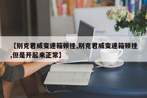 【别克君威变速箱顿挫,别克君威变速箱顿挫,但是开起来正常】