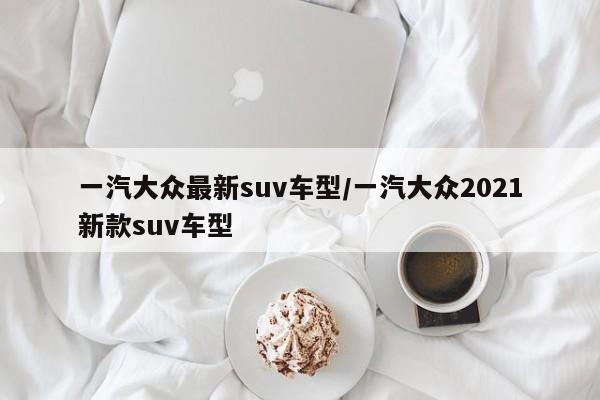 一汽大众最新suv车型/一汽大众2021新款suv车型