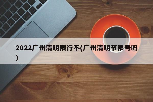 2022广州清明限行不(广州清明节限号吗)