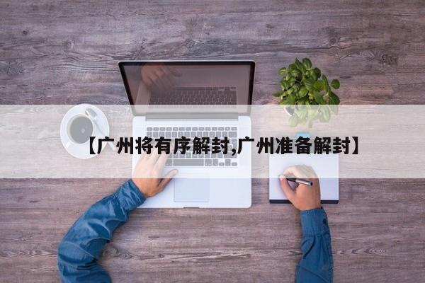 【广州将有序解封,广州准备解封】