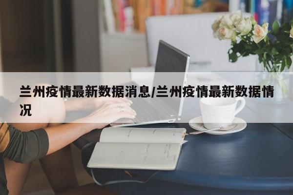 兰州疫情最新数据消息/兰州疫情最新数据情况