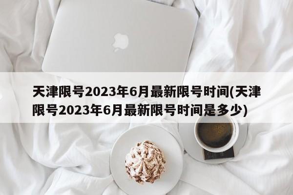 天津限号2023年6月最新限号时间(天津限号2023年6月最新限号时间是多少)