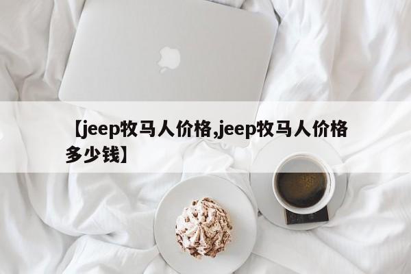 【jeep牧马人价格,jeep牧马人价格多少钱】