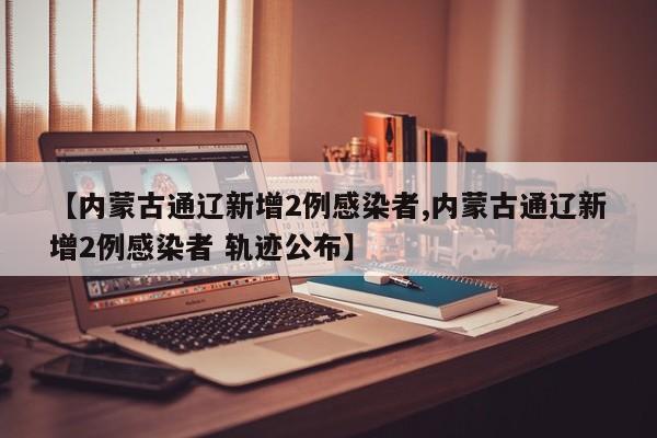 【内蒙古通辽新增2例感染者,内蒙古通辽新增2例感染者 轨迹公布】