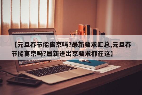 【元旦春节能离京吗?最新要求汇总,元旦春节能离京吗?最新进出京要求都在这】