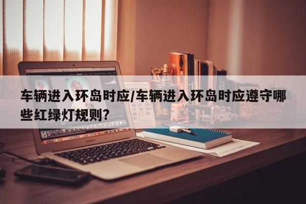 车辆进入环岛时应/车辆进入环岛时应遵守哪些红绿灯规则?