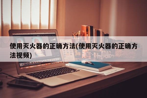 使用灭火器的正确方法(使用灭火器的正确方法视频)