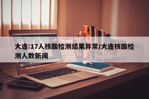 大连:17人核酸检测结果异常/大连核酸检测人数新闻