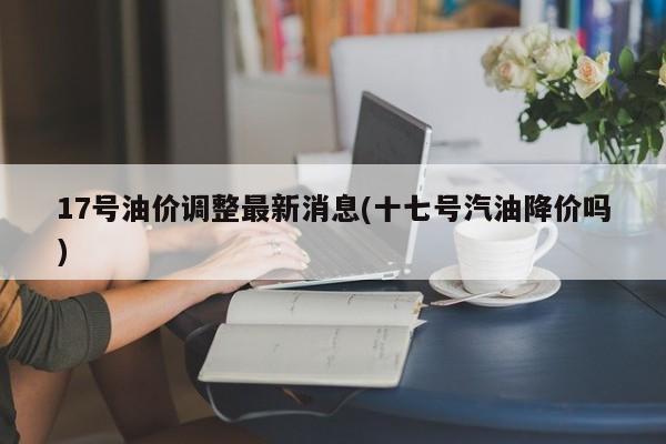 17号油价调整最新消息(十七号汽油降价吗)