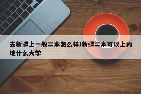 去新疆上一般二本怎么样/新疆二本可以上内地什么大学