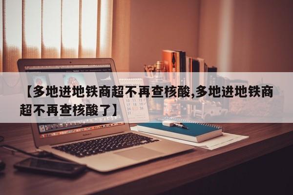 【多地进地铁商超不再查核酸,多地进地铁商超不再查核酸了】