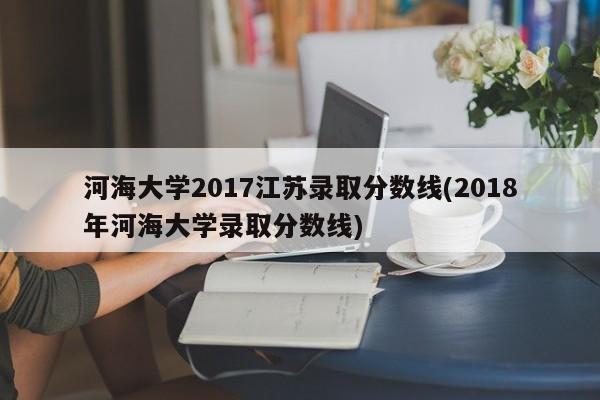河海大学2017江苏录取分数线(2018年河海大学录取分数线)