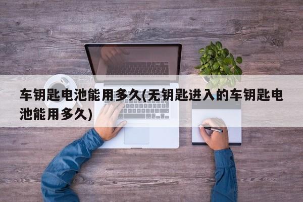 车钥匙电池能用多久(无钥匙进入的车钥匙电池能用多久)