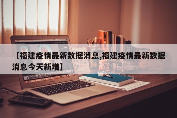 【福建疫情最新数据消息,福建疫情最新数据消息今天新增】