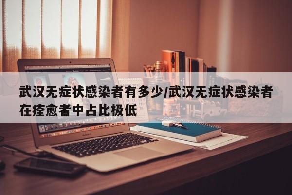 武汉无症状感染者有多少/武汉无症状感染者在痊愈者中占比极低