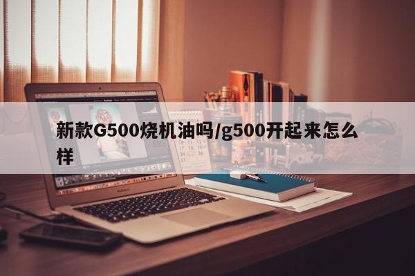 新款G500烧机油吗/g500开起来怎么样