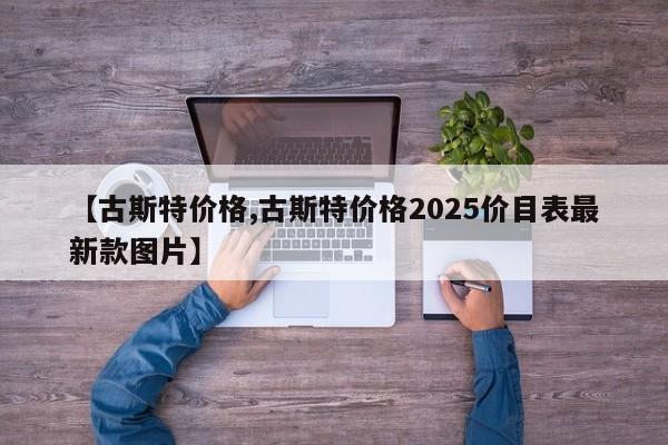 【古斯特价格,古斯特价格2025价目表最新款图片】