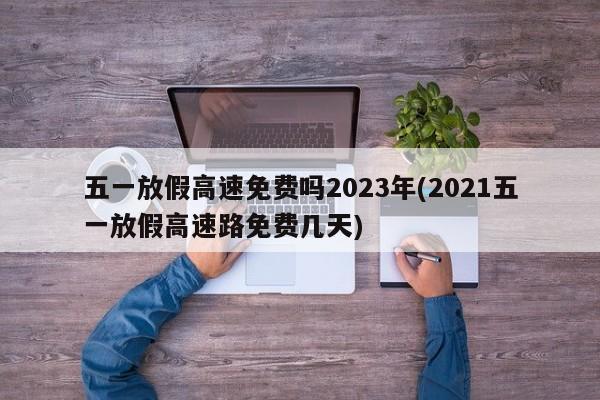 五一放假高速免费吗2023年(2021五一放假高速路免费几天)