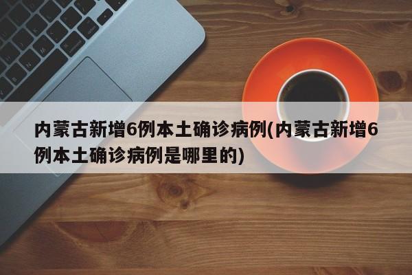内蒙古新增6例本土确诊病例(内蒙古新增6例本土确诊病例是哪里的)