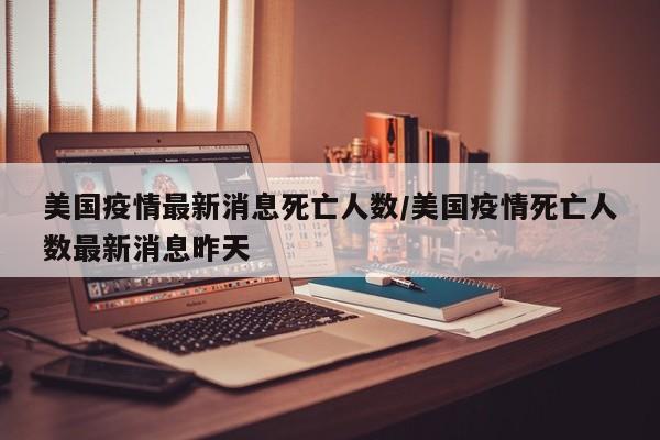 美国疫情最新消息死亡人数/美国疫情死亡人数最新消息昨天