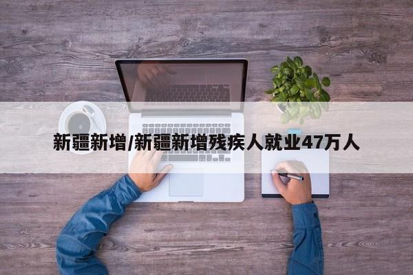 新疆新增/新疆新增残疾人就业47万人
