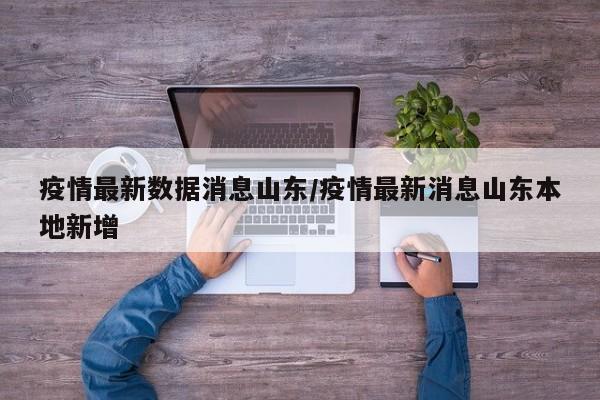 疫情最新数据消息山东/疫情最新消息山东本地新增