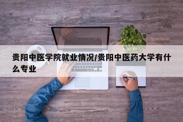 贵阳中医学院就业情况/贵阳中医药大学有什么专业