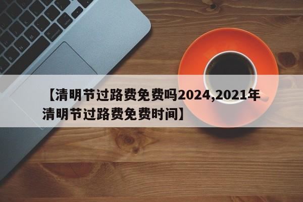 【清明节过路费免费吗2024,2021年清明节过路费免费时间】
